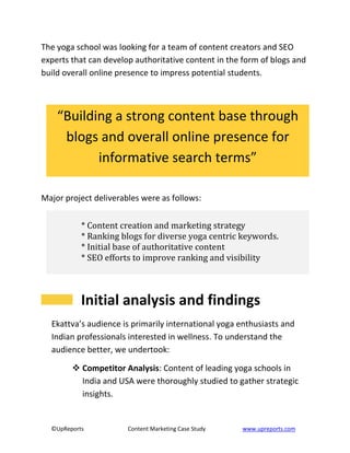 ©UpReports Content Marketing Case Study www.upreports.com
The yoga school was looking for a team of content creators and SEO
experts that can develop authoritative content in the form of blogs and
build overall online presence to impress potential students.
Major project deliverables were as follows:
Initial analysis and findings
Ekattva’s audience is primarily international yoga enthusiasts and
Indian professionals interested in wellness. To understand the
audience better, we undertook:
 Competitor Analysis: Content of leading yoga schools in
India and USA were thoroughly studied to gather strategic
insights.
“Building a strong content base through
blogs and overall online presence for
informative search terms”
* Content creation and marketing strategy
* Ranking blogs for diverse yoga centric keywords.
* Initial base of authoritative content
* SEO efforts to improve ranking and visibility
 