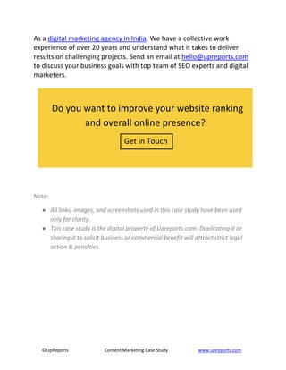 ©UpReports Content Marketing Case Study www.upreports.com
As a digital marketing agency in India, We have a collective work
experience of over 20 years and understand what it takes to deliver
results on challenging projects. Send an email at hello@upreports.com
to discuss your business goals with top team of SEO experts and digital
marketers.
Note:
● All links, images, and screenshots used in this case study have been used
only for clarity.
● This case study is the digital property of Upreports.com. Duplicating it or
sharing it to solicit business or commercial benefit will attract strict legal
action & penalties.
Do you want to improve your website ranking
and overall online presence?
Get in Touch
 