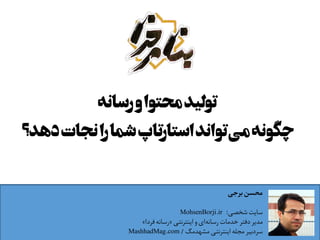 ‫رﺳﺎﻧﻪ‬‫و‬‫ﻣﺤﺘﻮا‬‫ﺗﻮﻟﯿﺪ‬
‫دھﺪ؟‬‫ﻧﺠﺎت‬‫را‬‫ﺷﻤﺎ‬‫اﺳﺘﺎرﺗﺎپ‬‫ﺗﻮاﻧﺪ‬‫ﻣﯽ‬‫ﭼﮕﻮﻧﻪ‬
‫ﺑﺮﺟﯽ‬ ‫ﻣﺤﺴﻦ‬
‫ﺷﺨﺼﯽ‬ ‫ﺳﺎﯾﺖ‬:MohsenBorji.ir
‫اﯾﻨﺘﺮﻧﺘﯽ‬ ‫و‬ ‫ای‬‫رﺳﺎﻧﻪ‬ ‫ﺧﺪﻣﺎت‬ ‫دﻓﺘﺮ‬ ‫ﻣﺪﯾﺮ‬»‫ﻓﺮدا‬ ‫رﺳﺎﻧﻪ‬«
‫ﻣﺸﻬﺪﻣﮓ‬ ‫اﯾﻨﺘﺮﻧﺘﯽ‬ ‫ﻣﺠﻠﻪ‬ ‫ﺳﺮدﺑﯿﺮ‬/MashhadMag.com
 
