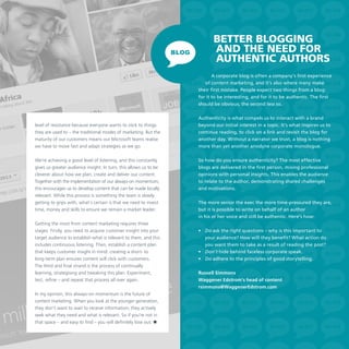 Better blogging
and the need for
authentic authors
A corporate blog is often a company’s first experience
of content marketing, and it’s also where many make
their first mistake. People expect two things from a blog:
for it to be interesting, and for it to be authentic. The first
should be obvious; the second less so.

level of resistance because everyone wants to stick to things
they are used to – the traditional modes of marketing. But the
maturity of our customers means our Microsoft teams realise
we have to move fast and adapt strategies as we go.
We’re achieving a good level of listening, and this constantly
gives us greater audience insight. In turn, this allows us to be
cleverer about how we plan, create and deliver our content.
Together with the implementation of our always-on momentum,
this encourages us to develop content that can be made locally
relevant. While this process is something the team is slowly
getting to grips with, what’s certain is that we need to invest
time, money and skills to ensure we remain a market leader.
Getting the most from content marketing requires three
stages. Firstly, you need to acquire customer insight into your
target audience to establish what is relevant to them, and this
includes continuous listening. Then, establish a content plan
that keeps customer insight in mind: creating a short- to
long-term plan ensures content will click with customers.
The third and final strand is the process of continually
learning, strategising and tweaking this plan. Experiment,
test, refine – and repeat that process all over again.
In my opinion, this always-on momentum is the future of
content marketing. When you look at the younger generation,
they don’t want to wait to receive information; they actively
seek what they need and what is relevant. So if you’re not in
that space – and easy to find – you will definitely lose out. 

Authenticity is what compels us to interact with a brand
beyond our initial interest in a topic. It’s what inspires us to
continue reading, to click on a link and revisit the blog for
another day. Without a narrator we trust, a blog is nothing
more than yet another anodyne corporate monologue.
So how do you ensure authenticity? The most effective
blogs are delivered in the first person, mixing professional
opinions with personal insights. This enables the audience
to relate to the author, demonstrating shared challenges
and motivations.
The more senior the exec the more time-pressured they are,
but it is possible to write on behalf of an author
in his or her voice and still be authentic. Here’s how:
•	 Do ask the right questions – why is this important to
your audience? How will they benefit? What action do
you want them to take as a result of reading the post?
•	 Don’t hide behind faceless corporate speak.
•	 Do adhere to the principles of good storytelling.
Russell Simmons
Waggener Edstrom’s head of content
rsimmons@WaggenerEdstrom.com

 