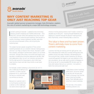 Why content marketing is
only just reaching top gear
Avanade’s global sponsor programme manager, Katy Shrimpton, explains
the role of content marketing at a major B2B technology company

I

’ve been working at Avanade – a global business technology
solutions provider employing over 18,000 professionals – since
early 2011, and even within that relatively short time I’ve seen
a new emphasis on content-focused marketing. Over the past six
months, the phrase ‘content marketing’ has been used more
and more around Avanade’s offices, and not just by the
marketing team.
The catalyst has been greater recognition of how content
marketing dovetails into our customers’ decision-making process,
and how it can help us influence their choices. Avanade is a B2B
tech company, and large IT transformation projects are our bread
and butter: amongst other things, we are Microsoft experts who
specialise in building line-of-business applications like ERP, CRM
and collaboration tools. As such, our customers are looking to
find the right partner for these projects, which often have
major business impact and take many months or even years
to complete.

influence into the growing trends in the IT market. Content is a
valuable way of doing this – showing thought-leadership and
helping our customers through the decision-making process.
Most importantly, content marketing helps us show our

The value is there and has been proven.
There’s definitely more to come from
content marketing.
customers that they are working with the right partner; one
that understands their needs and is actively thinking about the
problems facing CIOs today. Avanade is still developing and
fine-tuning the way it tackles content marketing, but taking a
content-led approach has helped us ask more questions of our
own assumptions: do we really need to produce whitepapers in
the format we do? Is a downloadable PDF the best way? Are
there other options that suit our customers – our audience –
better than what we do right now?

For Avanade, content marketing is a buzzword, yes, but it is
also a viable way of talking to our
customers. It’s both a natural
progression for us, and fits with
the way our customers seek
out and buy our services.
Because our customers aren’t
so much buying a product but
a solution to their challenges,
we need to show insight and

I really believe content marketing
yields results, and we’ve started
to see that over the past year.
There’s a long way to go, but the
value is there and has been
proven. There’s definitely more to
come from content marketing.

Smart Banking: The Future
Today animated video

The next step in the content
marketing evolution is to

 