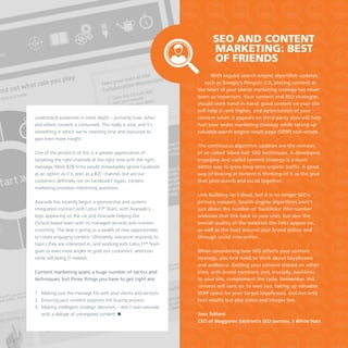 SEO and content
marketing: best
of friends

understand audiences in more depth – primarily how, when
and where content is consumed. This really is vital, and it’s
something in which we’re investing time and resources to
gain even more insight.
One of the products of this is a greater appreciation of
targeting the right channels at the right time with the right
message. Most B2B firms would immediately ignore Facebook
as an option as it is seen as a B2C channel, but are our
customers definitely not on Facebook? Again, content
marketing provokes interesting questions.
Avanade has recently begun a sponsorship and systems
integration contract with Lotus F1® Team, with Avanade’s
logo appearing on the car and Avanade helping the
Oxford-based team with its managed services and numbercrunching. The deal is giving us a wealth of new opportunities
to create engaging content. Ultimately, everyone responds to
topics they are interested in, and working with Lotus F1® Team
gives us even more angles to grab our customers’ attention
while still being IT-related.
Content marketing spans a huge number of tactics and
techniques, but three things you have to get right are:
1.	 Making sure the message fits with your clients and services.
2.	 Ensuring your content supports the buying process.
3.	 Making intelligent strategic decisions – don’t over-saturate
with a deluge of untargeted content. 

With regular search engine algorithm updates,
such as Google’s Penguin 2.0, placing content at
the heart of your search marketing strategy has never
been so important. Your content and SEO strategies
should work hand-in-hand: good content on your site
will help it rank higher, and optimisation of your
content when it appears on third-party sites will help
fuel your wider marketing strategy while taking up
valuable search engine result page (SERP) real-estate.
The continuous algorithm updates are the nemesis
of so-called ‘black-hat’ SEO techniques. A developed,
engaging and useful content strategy is a much
better way to grow long-term organic traffic. A good
way of looking at content is thinking of it as the glue
that joins search and social together.
Link building isn’t dead, but it is no longer SEO’s
primary weapon. Search engine algorithms aren’t
just about the number of ‘backlinks’ (the number
websites that link back to your site), but also the
overall quality of the websites the links appear on,
as well as the buzz around your brand online and
through social interaction.
When considering how SEO affects your content
strategy, you first need to think about keyphrases
and audience. Getting your content shared on other
sites, with brand mentions and, crucially, backlinks
to your site, complement the cycle. Remember this
content will rank on its own too, taking up valuable
SERP space for your target keyphrases, and not only
text results but also video and images too.
Tom Telford
CEO of Waggener Edstrom’s SEO partner, 3 White Hats

 