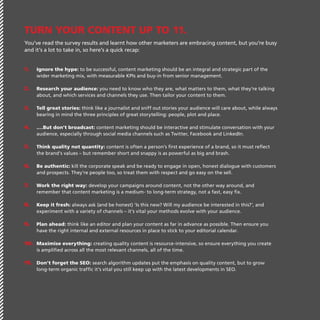 Turn Your Content Up To 11.
You’ve read the survey results and learnt how other marketers are embracing content, but you’re busy
and it’s a lot to take in, so here’s a quick recap:
1.	

Ignore the hype: to be successful, content marketing should be an integral and strategic part of the
wider marketing mix, with measurable KPIs and buy-in from senior management.

2.	 Research your audience: you need to know who they are, what matters to them, what they’re talking
about, and which services and channels they use. Then tailor your content to them.

3.	 Tell great stories: think like a journalist and sniff out stories your audience will care about, while always
bearing in mind the three principles of great storytelling: people, plot and place.

4.	 .…But don’t broadcast: content marketing should be interactive and stimulate conversation with your
audience, especially through social media channels such as Twitter, Facebook and LinkedIn.

5.	 Think quality not quantity: content is often a person’s first experience of a brand, so it must reflect
the brand’s values – but remember short and snappy is as powerful as big and brash.

6.	 Be authentic: kill the corporate speak and be ready to engage in open, honest dialogue with customers
and prospects. They’re people too, so treat them with respect and go easy on the sell.

7.	 Work the right way: develop your campaigns around content, not the other way around, and
remember that content marketing is a medium- to long-term strategy, not a fast, easy fix.

8.	 Keep it fresh: always ask (and be honest) ‘Is this new? Will my audience be interested in this?’, and
experiment with a variety of channels – it’s vital your methods evolve with your audience.

9.	 Plan ahead: think like an editor and plan your content as far in advance as possible. Then ensure you
have the right internal and external resources in place to stick to your editorial calendar.

10.	 Maximise everything: creating quality content is resource-intensive, so ensure everything you create
is amplified across all the most relevant channels, all of the time.

11.	 Don’t forget the SEO: search algorithm updates put the emphasis on quality content, but to grow
long-term organic traffic it’s vital you still keep up with the latest developments in SEO.

 