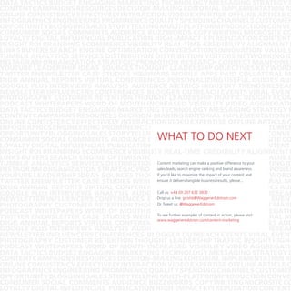 DATA TACTICS BUDGET ENGAGING MARKETING TECHNOLOGY MESSAGING STRATEGY B
CONTENT CAMPAIGNS RESOURCES DECISION-MAKING EDITORIAL IMPLEMENTATION RE
ONLINE CONSISTENCY EFFECTIVELY INTERACTION VIDEO EXPERTISE OFFLINE ARTICLE C
INFOGRAPHICSENGINEERING PROMINENCE QUALITY SPENDING CHANNELS CUSTOMER
OPPORTUNITY BLOGGING SALES STORYTELLING MULTI-PLATFORM PRODUCTION CONVER
CONSUMER SOCIAL COMMENTS AUDIENCE BUZZWORDS COPYWRITING MICROSITE CO
LOYALTY DIGITAL INFLUENCIAL PUBLICATION HIGH-IMPACT KPI REPUTATION CONTENT
INSIGHT ROI BRANDING ECOMMERCE VISIBILITY REAL-TIME CREDIBILITY ALIGNMENT E
LINKS BUYERS SEARCH ENGINE OPTIMISATION CONVERSATIONS INNOVATION VALUE S
TUMBLR ANALYTICS SERVICES DISTRIBUTION DISTRIBUTION VISITORS NETWORKING ID
INSTAGRAMORGANIZATION STRATEGIC PROMOTION RESEARCH CONNECT MANPOWER
YOUTUBE LEADERSHIP IDEAS SOURCES THOUGHT LEADERSHIP OBJECTIVES KEYWORD
TWITTER ENEWSLETTER CASE STUDIES WEBINARS MOBILE APPS PAID COLLATERAL M
DIGG ANNUAL REPORTS VIRTUAL CONFERENCES PERSONALIZING USEFUL GUIDES AUD
GOOGLE PLUS INTERVIEWS ANALYSIS AUDIENCE METRICS INDUSTRY TRENDS RESEAR
NEWSLETTER INFLUENCERS CONFERENCES BLOGGER OUTREACH EVENTS VIRAL EVENT
PHOTOGRAPHY CUSTOMER RETENTION THOUGHT LEADERSHIP TRAFFIC INSIGHT ECOM
PODCAST WHITEPAPERS WORD OF MOUTH INCREASED VISIBILITY VIDEO AGGREGATIO
DATA TACTICS BUDGET ENGAGING MARKETING TECHNOLOGY MESSAGING STRATEGY B
CONTENT CAMPAIGNS RESOURCES DECISION-MAKING EDITORIAL IMPLEMENTATION RE
ONLINE CONSISTENCY EFFECTIVELY INTERACTION VIDEO EXPERTISE OFFLINE ARTICLE C
INFOGRAPHICSENGINEERING PROMINENCE QUALITY SPENDING CHANNELS CUSTOMER
OPPORTUNITY BLOGGING SALES STORYTELLING MULTI-PLATFORM PRODUCTION CONVER
CONSUMER SOCIAL COMMENTS AUDIENCE BUZZWORDS COPYWRITING MICROSITE CO
LOYALTY DIGITAL INFLUENCIAL PUBLICATION HIGH-IMPACT KPI REPUTATION CONTENT
INSIGHT ROI BRANDING ECOMMERCE VISIBILITY REAL-TIME CREDIBILITY ALIGNMENT E
LINKS BUYERS SEARCH ENGINE OPTIMISATION CONVERSATIONS INNOVATION VALUE S
Content marketing can make a positive difference to your
TUMBLR ANALYTICS SERVICES DISTRIBUTION DISTRIBUTION VISITORS NETWORKING ID
sales leads, search engine ranking and brand awareness.
INSTAGRAMORGANIZATION STRATEGIC PROMOTION RESEARCH CONNECT MANPOWER
If you’d like to maximise the impact of your content and
YOUTUBE LEADERSHIP IDEAS SOURCES THOUGHT LEADERSHIP OBJECTIVES KEYWORD
ensure delivers tangible business results, please...
TWITTER ENEWSLETTER CASE STUDIES WEBINARSitMOBILE APPS PAID COLLATERAL M
DIGG ANNUAL REPORTS VIRTUAL CONFERENCES PERSONALIZING USEFUL GUIDES AUD
Call us: +44 (0) 207 632 INDUSTRY TRENDS RESEAR
GOOGLE PLUS INTERVIEWS ANALYSIS AUDIENCE METRICS3832
Drop us a line: girishb@WaggenerEdstrom.com
NEWSLETTER INFLUENCERS CONFERENCES BLOGGER OUTREACH EVENTS VIRAL EVENT
Or Tweet us: @WaggenerEdstrom
PHOTOGRAPHY CUSTOMER RETENTION THOUGHT LEADERSHIP TRAFFIC INSIGHT MARK
PODCAST WHITEPAPERS WORD OF MOUTH INCREASED VISIBILITY VIDEOvisit:
AGGREGATIO
To see
TWITTER ENEWSLETTER CASE STUDIES WEBINARSfurther examples of content inPAID COLLATERAL M
MOBILE APPS action, please
www.waggeneredstrom.com/content-marketing
DIGG ANNUAL REPORTS VIRTUAL CONFERENCES PERSONALIZING USEFUL GUIDES AUD
GOOGLE PLUS INTERVIEWS ANALYSIS AUDIENCE METRICS INDUSTRY TRENDS RESEAR
NEWSLETTER INFLUENCERS CONFERENCES BLOGGER OUTREACH EVENTS VIRAL EVENT
PHOTOGRAPHY CUSTOMER RETENTION THOUGHT LEADERSHIP TRAFFIC INSIGHT HIGHPODCAST WHITEPAPERS WORD OF MOUTH INCREASED VISIBILITY VIDEO AGGREGATIO
DATA TACTICS BUDGET ENGAGING MARKETING TECHNOLOGY MESSAGING STRATEGY B
CONTENT CAMPAIGNS RESOURCES DECISION-MAKING EDITORIAL IMPLEMENTATION RE
ONLINE CONSISTENCY EFFECTIVELY INTERACTION VIDEO EXPERTISE OFFLINE ARTICLE C
INFOGRAPHICSENGINEERING PROMINENCE QUALITY SPENDING CHANNELS CUSTOMER
OPPORTUNITY BLOGGING SALES STORYTELLING MULTI-PLATFORM PRODUCTION CONVER
CONSUMER SOCIAL COMMENTS AUDIENCE BUZZWORDS COPYWRITING MICROSITE CO
LOYALTY DIGITAL INFLUENCIAL PUBLICATION HIGH-IMPACT KPI REPUTATION CONTENT

What to do next

 