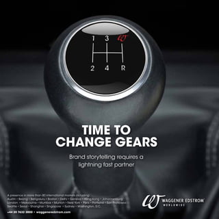 TIME TO
CHANGE GEARS
Brand storytelling requires a
lightning fast partner

A presence in more than 80 international markets including:
Austin • Beijing • Bengaluru • Boston • Delhi • Geneva • Hong Kong • Johannesburg
London • Melbourne • Mumbai • Munich • New York • Paris • Portland • San Francisco
Seattle • Seoul • Shanghai • Singapore • Sydney • Washington, D.C.
+44 20 7632 3800 • waggeneredstrom.com

 