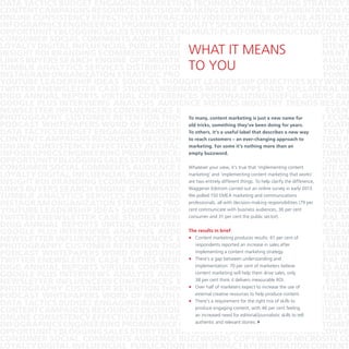 DATA TACTICS BUDGET ENGAGING MARKETING TECHNOLOGY MESSAGING STRATEGY B
CONTENT CAMPAIGNS RESOURCES DECISION-MAKING EDITORIAL IMPLEMENTATION RE
ONLINE CONSISTENCY EFFECTIVELY INTERACTION VIDEO EXPERTISE OFFLINE ARTICLE C
INFOGRAPHICSENGINEERING PROMINENCE QUALITY SPENDING CHANNELS CUSTOMER
OPPORTUNITY BLOGGING SALES STORYTELLING MULTI-PLATFORM PRODUCTION CONVER
CONSUMER SOCIAL COMMENTS AUDIENCE BUZZWORDS COPYWRITING MICROSITE CO
LOYALTY DIGITAL INFLUENCIAL PUBLICATION HIGH-IMPACT KPI REPUTATION CONTENT
INSIGHT ROI BRANDING ECOMMERCE VISIBILITY REAL-TIME CREDIBILITY ALIGNMENT E
LINKS BUYERS SEARCH ENGINE OPTIMISATION CONVERSATIONS INNOVATION VALUE S
TUMBLR ANALYTICS SERVICES DISTRIBUTION DISTRIBUTION VISITORS NETWORKING ID
INSTAGRAMORGANIZATION STRATEGIC PROMOTION RESEARCH CONNECT MANPOWER
YOUTUBE LEADERSHIP IDEAS SOURCES THOUGHT LEADERSHIP OBJECTIVES KEYWORD
TWITTER ENEWSLETTER CASE STUDIES WEBINARS MOBILE APPS PAID COLLATERAL M
DIGG ANNUAL REPORTS VIRTUAL CONFERENCES PERSONALIZING USEFUL GUIDES AUD
GOOGLE PLUS INTERVIEWS ANALYSIS AUDIENCE METRICS INDUSTRY TRENDS RESEAR
NEWSLETTER INFLUENCERS CONFERENCES BLOGGER OUTREACH EVENTS VIRAL EVENT
To many, content marketing just a new name for
PHOTOGRAPHY CUSTOMER RETENTION THOUGHT LEADERSHIPisTRAFFIC INSIGHT ECOM
old tricks, something they’ve been VIDEO AGGREGATIO
PODCAST WHITEPAPERS WORD OF MOUTH INCREASED VISIBILITYdoing for years.
To others, it’s a useful label that describes a new way
DATA TACTICS BUDGET ENGAGING MARKETING TECHNOLOGY MESSAGING STRATEGY B
to reach customers – an ever-changing approach to
CONTENT CAMPAIGNS RESOURCES DECISION-MAKING EDITORIAL IMPLEMENTATION RE
marketing. For some it’s nothing more than an
ONLINE CONSISTENCY EFFECTIVELY INTERACTION VIDEO EXPERTISE OFFLINE ARTICLE C
empty buzzword.
INFOGRAPHICSENGINEERING PROMINENCE QUALITY SPENDING CHANNELS CUSTOMER
OPPORTUNITY BLOGGING SALES STORYTELLING MULTI-PLATFORM PRODUCTION CONVER
Whatever your view, COPYWRITING MICROSITE CO
CONSUMER SOCIAL COMMENTS AUDIENCE BUZZWORDS it’s true that ‘implementing content
marketing’ and ‘implementing content marketing that works’
LOYALTY DIGITAL INFLUENCIAL PUBLICATION HIGH-IMPACT KPI REPUTATION CONTENT
are REAL-TIME CREDIBILITY ALIGNMENT E
INSIGHT ROI BRANDING ECOMMERCE VISIBILITY two entirely different things. To help clarify the difference,
LINKS BUYERS SEARCH ENGINE OPTIMISATIONWaggener Edstrom carried out an online survey in early 2013. VALUE S
CONVERSATIONS INNOVATION
We polled 150 EMEA marketing and communications
TUMBLR ANALYTICS SERVICES DISTRIBUTION DISTRIBUTION VISITORS NETWORKING ID
professionals, all with decision-making responsibilities (79 per
INSTAGRAMORGANIZATION STRATEGIC PROMOTION RESEARCH CONNECT MANPOWER
cent communicate with business OBJECTIVES
YOUTUBE LEADERSHIP IDEAS SOURCES THOUGHT LEADERSHIP audiences, 36 per cent KEYWORD
consumer and 31 per cent the public sector).
TWITTER ENEWSLETTER CASE STUDIES WEBINARS MOBILE APPS PAID COLLATERAL M
DIGG ANNUAL REPORTS VIRTUAL CONFERENCES PERSONALIZING USEFUL GUIDES AUD
The results in brief
GOOGLE PLUS INTERVIEWS ANALYSIS AUDIENCE METRICS INDUSTRY TRENDS RESEAR
•	 Content marketing produces results: 61 per cent of
NEWSLETTER INFLUENCERS CONFERENCES BLOGGER OUTREACH EVENTS VIRAL EVENT
respondents reported an increase in sales after
PHOTOGRAPHY CUSTOMER RETENTION THOUGHT LEADERSHIP TRAFFIC INSIGHT MARK
implementing content marketing
PODCAST WHITEPAPERS WORD OF MOUTH INCREASED aVISIBILITYstrategy.
VIDEO AGGREGATIO
•	 There’s a gap betweenAPPS PAID COLLATERAL M
TWITTER ENEWSLETTER CASE STUDIES WEBINARS MOBILE understanding and
implementation: 70 per cent of marketers believe
DIGG ANNUAL REPORTS VIRTUAL CONFERENCES PERSONALIZING USEFUL GUIDES AUD
content marketing will help them drive sales, only
GOOGLE PLUS INTERVIEWS ANALYSIS AUDIENCE METRICS INDUSTRY TRENDS RESEAR
38 per cent think it delivers measurable ROI.
NEWSLETTER INFLUENCERS CONFERENCES BLOGGER OUTREACH EVENTS VIRAL EVENT
•	 Over half of marketers expect TRAFFIC INSIGHT HIGHPHOTOGRAPHY CUSTOMER RETENTION THOUGHT LEADERSHIP to increase the use of
external creative resources to help produce content.
PODCAST WHITEPAPERS WORD OF MOUTH INCREASED VISIBILITY VIDEO AGGREGATIO
•	TECHNOLOGY MESSAGING STRATEGY B
requirement for the right
DATA TACTICS BUDGET ENGAGING MARKETING There’s aengaging content, with 46mix of skills to
produce
per cent feeling
CONTENT CAMPAIGNS RESOURCES DECISION-MAKING EDITORIAL IMPLEMENTATION RE
an increased need for editorial/journalistic skills to tell
ONLINE CONSISTENCY EFFECTIVELY INTERACTION VIDEO EXPERTISE OFFLINE ARTICLE C
authentic
SPENDING
INFOGRAPHICSENGINEERING PROMINENCE QUALITY and relevant stories. }CHANNELS CUSTOMER
OPPORTUNITY BLOGGING SALES STORYTELLING MULTI-PLATFORM PRODUCTION CONVER
CONSUMER SOCIAL COMMENTS AUDIENCE BUZZWORDS COPYWRITING MICROSITE CO
LOYALTY DIGITAL INFLUENCIAL PUBLICATION HIGH-IMPACT KPI REPUTATION CONTENT

WHAT IT MEANS
TO YOU

 