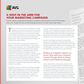 A shot in the arm for
your marketing campaign
Ricardo Adame, corporate vice president of global communications at AVG Technologies,
gives us an insight into the content strategy and tactics his team uses to get results

T

here’s currently a lot of hype surrounding the term ‘content
marketing’, but cut away the frenzy and there is a valuable
marketing technique at its core. That’s why it has become
an increasingly important part of our communications strategy
at AVG. Content marketing holds enormous potential, particularly
when combined with the ever-increasing reach and variety of
digital channels, it offers a fantastic opportunity to engage more
directly with the relevant audience.
But for content to fulfil its true potential, the traditional ‘tell’
approach – a one-way communication tactic – has to give way
to an interactive conversation. This is understandably unsettling
for some brands, especially those that have always held tight
control of their identity, but it is absolutely integral to today’s
socially enabled internet era. This transparent, two-way
conversation is something AVG now does on a daily basis through
social channels such as Twitter and via our 2.2 million-strong
Facebook community. While listening to thousands of comments
and responding to many of them takes commitment and
investment, we find this social conversation extremely positive
overall, giving us far greater audience insight and valuable instant
feedback on our products.
Establishing an authentic conversation and building an engaged
audience via social media gives you a fantastic channel through
which to deliver content and push out your marketing messages.
And in today’s connected, social landscape, if you continue to
produce content that fails to reflect what your audience is
thinking about, or show that you’ve paid no attention to your
customers’ concerns, it will not be successful.

The greatest opportunity that content marketing presents is
innovation. As technology evolves, it presents exciting new ways
to engage with your customers and prospects. At AVG, we’ve
been experimenting with video with the help of Waggener Edstrom.
Despite initial concerns that producing broadcast-quality video
was beyond our reach, the team has shown that’s not the case.
Advances in technology have made first-rate production
equipment more accessible, and we’ve been able to tap into a
talented team of media professionals that have the skills to deliver
the highest quality content. However, access to production talent
and technology is not enough on its own – successful video must
be underlined by good communications: great storytelling.

Building an engaged audience via
social media gives you a fantastic
channel through which to deliver
content and marketing messages
Another opportunity for change brought about by content
marketing is in the activation process. The traditional channels
are still available, but when looking to maximise the impact of
your content, your approach must integrate online and offline.
For example, when we produce a video we ensure our social
media team is promoting it across appropriate channels. More
importantly, we plan how to make our content work harder, both
in analysing the conversations our key audiences are involved in
and ensuring that content reflects our SEO keywords to maximise

 