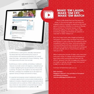Make ‘em laugh,
make ‘em cry,
make ‘em watch
There is little doubt that over the years the
power of the moving image has motivated and
engaged millions of people to experience the whole
gamut of emotions. Whether it is scenes of Olympic
glory, protests in Tiananmen Square, or Neil
Armstrong walking on the moon, video is able
to harness, engage, and motivate an audience in
ways that no other medium can.
But it isn’t easy. Iconic news images are based on
real events. Constructing a narrative from scratch
and filming it in such a way that the audience will be
compelled to watch isn’t easy. Technical production
and storytelling should move seamlessly to deliver
video that the audience understands and is prepared
to invest valuable time in. Visual trickery will only
take you so far.
its effectiveness in ranking terms. Naturally, measurement
has always been key to demonstrating the success of
communications and marketing programmes, but I would
argue that today – particularly with content marketing – there
is an opportunity to be even more accurate.
By defining our metrics carefully, and building in additional
measures to provide context and diagnosis, a detailed picture
is created, highlighting the way each element of the activity
is working. This gives us the insight to not only measure the
ROI after a campaign has completed, but to also adjust our
approach during its lifespan and extend its impact.
It’s important we recognise content marketing for what it is
– a fantastic opportunity for communications professionals to
implement innovative, integrated campaigns that build authentic
conversations with our audiences. What’s really exciting is the
way a brand can now combine so many techniques to drive
impact across multiple platforms on a global scale. 

When creating one minute of video, every word and
every shot counts. It’s always worth employing the
best script writers and production team you can
afford – because if you fail to engage your audience,
you might as well go and spend your hard-earned
budget on a day at the races.
And that will definitely make you cry.
Nick Lawrence
Waggener Edstrom’s vice-president of broadcast
and editorial strategies
nlawrence@WaggenerEdstrom.com

 