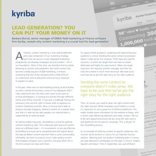 Lead generation? You
can put your money on it
Barbara Borrel, senior manager of EMEA field marketing at finance software
firm Kyriba, reveals why content marketing is a crucial tool for lead generation

A

t Kyriba, content marketing is now well established
and a key component of our marketing strategy.
Each time we launch a new integrated marketing
programme, we develop campaigns around content – this is
our foundation. Most of the time, we therefore find ourselves
behaving as authors and publishers. But while content has
become a really big part of B2B marketing, it remains
something the rest of the company finds a little difficult
to understand, and so education and training is required
to explain its value.
In the past, there was no real marketing activity at all at Kyriba,
so when I joined the business, some of my colleagues didn’t
fully understand why the team and I were so focused on
writing whitepapers, or putting out articles through different
online and offline channels. It was also a challenge finding the
necessary time and the right in-house skills to develop our
content marketing activities. Now, to ensure we’re able to
produce enough engaging, relevant content on a regular basis,
and that it’s seen by the right people, our internal team is
supported by an external team.
As well as skilled resources, storytelling is crucial for getting
content marketing right. This is because each piece of content
looks at a different topic – it’s inconsistent, so we use effective
storytelling to ensure we’re comprehensive and logical about
the way we deliver content and that there is some commonality.
Ultimately, we want to produce smart, high-quality content
that engages prospects and customers, because often this is
the first contact we have with them.

To capture these prospects, targeting and segmenting your
audience is critical. Sending the same content to everyone
doesn’t make sense. For instance, CFOs have very specific
concerns, so when we target them we have to create
dedicated and highly focused content. When we target
treasurers this requires another message, and then for
CIOs the content is much more technical. We have to be
sure that we’ve got the right story for the right audience.

Sending the same content to
everyone doesn’t make sense. We
have to be sure that we’ve got the
right story for the right audience
Then, of course, you need to align the right content with
the right channel. While nowadays social media is crucial,
it’s important to use a good mix of different platforms: this
might involve some information on the website or blogs, and
in some cases delivering webcasts and video content. We try
to be very logical and ensure we are using the right tactics
and platforms for the specific campaign. This is all part of
the storytelling process.
As an example of tailoring content to specific audiences, this
summer we’ve worked on tactics for our Payment Factory
solution. Working with our product marketing team in France,
we have delivered a whitepaper on the topic in French, English,
Spanish and Italian. Then in September, we used different

 