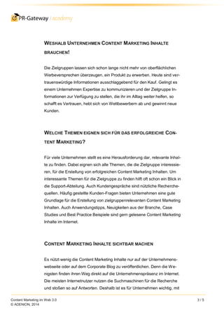 Content Marketing im Web 3.0 3 / 5
© ADENION, 2014
WESHALB UNTERNEHMEN CONTENT MARKETING INHALTE
BRAUCHEN!
Die Zielgruppen lassen sich schon lange nicht mehr von oberflächlichen
Werbeversprechen überzeugen, ein Produkt zu erwerben. Heute sind ver-
trauenswürdige Informationen ausschlaggebend für den Kauf. Gelingt es
einem Unternehmen Expertise zu kommunizieren und der Zielgruppe In-
formationen zur Verfügung zu stellen, die ihr im Alltag weiter helfen, so
schafft es Vertrauen, hebt sich von Wettbewerbern ab und gewinnt neue
Kunden.
WELCHE THEMEN EIGNEN SICH FÜR DAS ERFOLGREICHE CON-
TENT MARKETING?
Für viele Unternehmen stellt es eine Herausforderung dar, relevante Inhal-
te zu finden. Dabei eignen sich alle Themen, die die Zielgruppe interessie-
ren, für die Erstellung von erfolgreichen Content Marketing Inhalten. Um
interessante Themen für die Zielgruppe zu finden hilft oft schon ein Blick in
die Support-Abteilung. Auch Kundengespräche sind nützliche Recherche-
quellen. Häufig gestellte Kunden-Fragen bieten Unternehmen eine gute
Grundlage für die Erstellung von zielgruppenrelevanten Content Marketing
Inhalten. Auch Anwendungstipps, Neuigkeiten aus der Branche, Case
Studies und Best Practice Beispiele sind gern gelesene Content Marketing
Inhalte im Internet.
CONTENT MARKETING INHALTE SICHTBAR MACHEN
Es nützt wenig die Content Marketing Inhalte nur auf der Unternehmens-
webseite oder auf dem Corporate Blog zu veröffentlichen. Denn die We-
nigsten finden ihren Weg direkt auf die Unternehmenspräsenz im Internet.
Die meisten Internetnutzer nutzen die Suchmaschinen für die Recherche
und stoßen so auf Antworten. Deshalb ist es für Unternehmen wichtig, mit
 