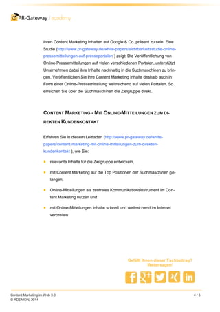 Content Marketing im Web 3.0 4 / 5
© ADENION, 2014
Gefällt Ihnen dieser Fachbeitrag?
Weitersagen!
ihren Content Marketing Inhalten auf Google & Co. präsent zu sein. Eine
Studie (http://www.pr-gateway.de/white-papers/sichtbarkeitsstudie-online-
pressemitteilungen-auf-presseportalen ) zeigt: Die Veröffentlichung von
Online-Pressemitteilungen auf vielen verschiedenen Portalen, unterstützt
Unternehmen dabei ihre Inhalte nachhaltig in die Suchmaschinen zu brin-
gen. Veröffentlichen Sie Ihre Content Marketing Inhalte deshalb auch in
Form einer Online-Pressemitteilung weitreichend auf vielen Portalen. So
erreichen Sie über die Suchmaschinen die Zielgruppe direkt.
CONTENT MARKETING - MIT ONLINE-MITTEILUNGEN ZUM DI-
REKTEN KUNDENKONTAKT
Erfahren Sie in diesem Leitfaden (http://www.pr-gateway.de/white-
papers/content-marketing-mit-online-mitteilungen-zum-direkten-
kundenkontakt ), wie Sie:
relevante Inhalte für die Zielgruppe entwickeln,
mit Content Marketing auf die Top Positionen der Suchmaschinen ge-
langen,
Online-Mitteilungen als zentrales Kommunikationsinstrument im Con-
tent Marketing nutzen und
mit Online-Mitteilungen Inhalte schnell und weitreichend im Internet
verbreiten
 