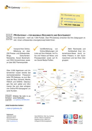PR-GATEWAY – FÜR MAXIMALE REICHWEITE UND SICHTBARKEIT
Eine Botschaft – mehr als 1.000 Portale. Über PR-Gateway erreichen Sie Ihre Zielgruppen di-
rekt. Unser umfassendes Lösungskonzept bietet Ihnen:
Versand Ihrer Online-
Mitteilung an über
250 Presse- und Artikelportale,
Blogs, Dokumenten-
Netzwerke, Social Bookmark-
und RSS-Verzeichnisse sowie
an über 800 Themenportale
Veröffentlichung von
Online-Mitteilungen mit
Links auf Ihre Website, mit Fo-
tos und Videos auf News- und
Presseportalen sowie auf Ih-
ren Social Media Profilen
Mehr Reichweite und
Sichtbarkeit Ihrer Un-
ternehmens-News durch er-
höhte Präsenz in den Such-
maschinen und bei Ihren Ziel-
gruppen
Über 3.000 Agenturen und Un-
ternehmen nutzen bereits den
reichweitenstarken Pressever-
teiler PR-Gateway, so zum Bei-
spiel der Baur Versand, Mazda,
HSE24 und EDEKA. Überzeu-
gen Sie sich selbst und infor-
mieren Sie sich über erfolgrei-
che Online-PR Kampagnen un-
serer Kunden.
Erfahren Sie mehr in un-
seren Fallstudien
» pr-gateway.de/fallstudien
Jetzt kostenlos testen:
» www.pr-gateway.de
Impressum
ADENION GmbH
Merkatorstraße 2
41515 Grevenbroich
Web: pr-gateway.de
Geschäftsführer: Dipl. Ing. Andreas
Winkler, Melanie Tamblé M.A.
Registernummer: HRB 8141
Amtsgericht Mönchengladbach
 