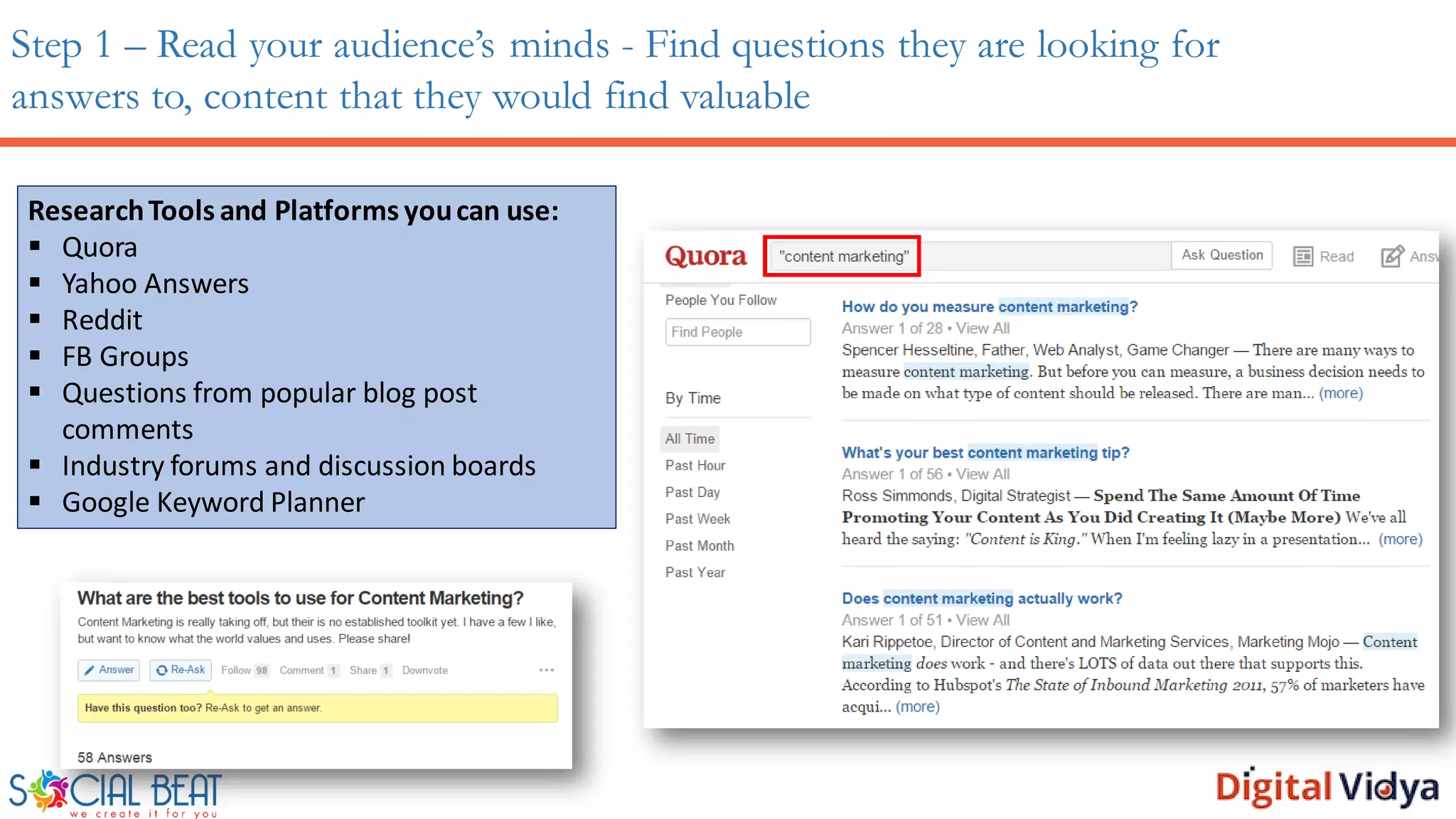Step 1 – Read your audience’s minds - Find questions they are looking for
answers to, content that they would find valuable
ResearchTools and Platforms youcan use:
 Quora
 Yahoo Answers
 Reddit
 FB Groups
 Questions from popular blog post
comments
 Industry forums and discussion boards
 Google Keyword Planner
 