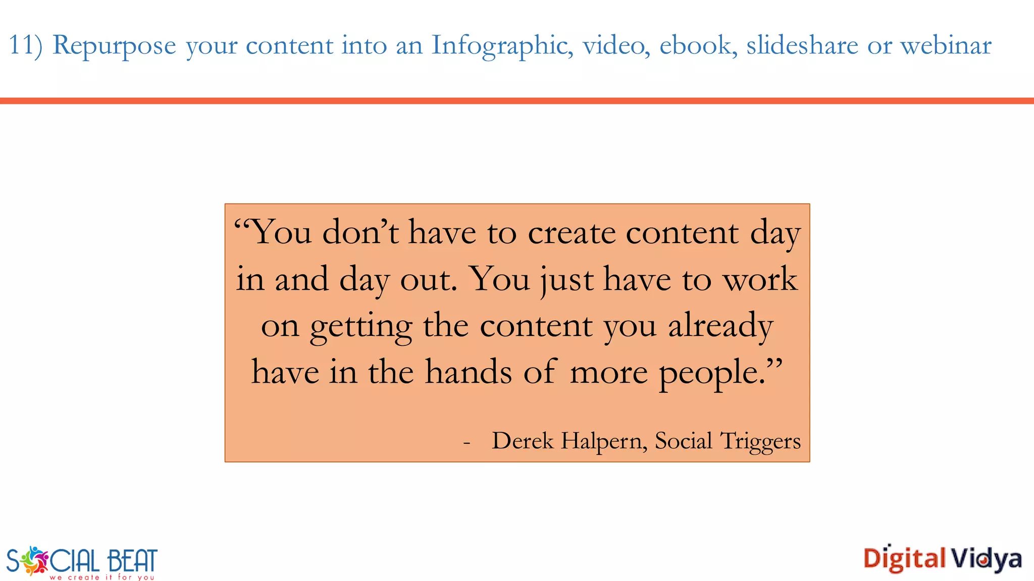 11) Repurpose your content into an Infographic, video, ebook, slideshare or webinar
“You don’t have to create content day
in and day out. You just have to work
on getting the content you already
have in the hands of more people.”
- Derek Halpern, Social Triggers
 