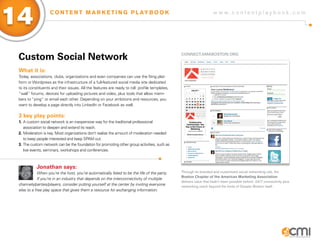 w w w . c o n t e n t p l a y b o o k . c o m
14 C O N T E N T M A R K E T I N G P L AY B O O K
Custom Social Network
What it is:
Today, associations, clubs, organizations and even companies can use the Ning plat-
form or Wordpress as the infrastructure of a full-featured social media site dedicated
to its constituents and their issues. All the features are ready to roll: profile templates,
“wall” forums, devices for uploading pictures and video, plus tools that allow mem-
bers to “ping” or email each other. Depending on your ambitions and resources, you
want to develop a page directly into LinkedIn or Facebook as well.
3 key play points:
1.	A custom social network is an inexpensive way for the traditional professional
	 association to deepen and extend its reach.
2.	Moderation is key. Most organizations don’t realize the amount of moderation needed 	
	 to keep people interested and keep SPAM out.
3.	The custom network can be the foundation for promoting other group activities, such as 	
	 live events, seminars, workshops and conferences.
Jonathan says:
When you’re the host, you’re automatically fated to be the life of the party.
If you’re in an industry that depends on the interconnectivity of multiple
channels/parties/players, consider putting yourself at the center by inviting everyone
else to a free play space that gives them a resource for exchanging information.
CONNECT.AMABOSTON.ORG
Through its branded and customized social networking site, the
Boston Chapter of the American Marketing Association
delivers value that hadn’t been possible before: 24/7 connectivity plus
networking reach beyond the limits of Greater Boston itself.
 