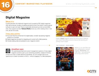 Digital Magazine
What it is:
A hybrid between the traditional magazine and a souped-up PDF, digital magazines
offer self-contained, visually compelling periodical content that doesn’t require special
software to open and read.These are generally distributed by email via brand Web-
sites. How popular are they? Nxtbook Media shows you who’s reading what, in real
time, all over the world.
3 key play points:
1.	If you don’t like the confinement of a digital replica, consider repurposing magazine 		
	 content on a microsite.
2.	Digital magazines are great for integrating print content with aWeb presence.
3.	Consider adding video and podcasts to your magazine content.
Jonathan says:
The sophisticated back-end content management systems of many digital
magazine solutions open up an interesting possibility: instead of thinking
of them as a way to create electronic periodicals, you can consider them as an
opportunity to create microsites on the fly – without engaging IT or Web developers.
Fidelity Stages
The Furrow – John Deere
Fidelity’s Stages magazine captures the look and feel of traditional
print content while adding convenient features (like searching and
printing) unique to digital.
Believe it or not, John Deere has
been publishing their corporate
magazine, The Furrow, since
1895. Wow – their publications
last as long as their tractors!
w w w . c o n t e n t p l a y b o o k . c o m
16 C O N T E N T M A R K E T I N G P L AY B O O K
 