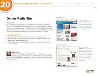 w w w . c o n t e n t p l a y b o o k . c o m
20 C O N T E N T M A R K E T I N G P L AY B O O K
Online Media Site
What it is:
When we think of public relations, we usually think in terms of being in the media.
But what if you could be the media itself?That’s what an online media site is all about.
Like traditional media companies, it offers stories, articles, facts, figures and pictures
of interest to its audience. Unlike most media, however, it’s controlled by a non-media
company, and its readership is largely composed of customers and prospects.
3 key play points:
1.	Either make an investment or none at all – a compromised site won’t cut it.
2.	Tailor your content to personas: precise constructions of audience segments, their 		
	 needs, beliefs, habits, values and more.
3.	Online media sites are an excellent way to integrate products/services with lifestyle 		
	content/messages.
Joe says:
Go niche. The more concentrated your online message, the more you
can focus on the pain points of your customers. In what area could you
be the world’s leading expert? The answer is where you can start with your online
media site theme.
OPEN Forum
Openview Labs
American Express hosts a
comprehensive resource site
for small business owners
that covers everything from
marketing, management and
finances to lifestyle issues to
networking opportunities.
Openview Venture
Partners has developed the
go-to resource for growing
technology companies. With
over 1,000 blog, article and
video resources, Openview
has positioned itself as the
expert in its field, resulting
in new business and shorter
sales cycles.
 
