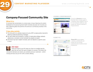 w w w . c o n t e n t p l a y b o o k . c o m
29 C O N T E N T M A R K E T I N G P L AY B O O K
Company-Focused Community Site
What it is:
A microsite that concentrates on a narrow topic or issue, featuring rich content
developed by the sponsoring brand itself. Correctly executed, the microsite cre-
ates a gathering place that positions the brand as a contributing member of the
community.
3 key play points:
1.	The main point is to cultivate a loyal community, NOT to create another channel for 	
	 delivering traditional advertising messages.
2.	You want variety and consistency: a variety of media options (blogs, podcasts, 	
	 videos) plus a consistent content schedule that people can expect.
3.	One brand may have multiple microsites, each one tailored to a specific cause
	 or issue.
Joe says:
These are tough to pull off unless you have an incredibly loyal fan
base that can push this type of program to success.Think about the
intersection between your brand, your products and your customers – what’s
missing and how can you fill it with a content offering.
Channel 9 From Microsoft
PLANET PTC
Through its Channel 9 microsite,
Microsoft offers a steady supply of
compelling videos targeted to one of
its most important audiences: tech
people who influence important IT
buying decisions.
Planet PTC brings together
customers, professionals and
people who are just plain
passionate about excellent product
development.
 