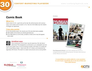 w w w . c o n t e n t p l a y b o o k . c o m
30 C O N T E N T M A R K E T I N G P L AY B O O K
Comic Book
What it is:
Here’s what it’s not – a gimmick just for kids. By reinforcing text with vivid pic-
tures, comic books communicate in a fun, fast and memorable way that readers
of all ages can appreciate.
3 key play points:
1.	For instructional content, this may be one of the very best tactics available.
2.	Memorable comics books can certainly generate buzz.
3.	As an alternative to a comic book, consider an online comic strip that appears
	 every week.
Jonathan says:
Sure, producing a comic book may be expensive. But talk about
distinctive! The text/graphics combination is an unbeatable one-two
punch and a great way of communicating complex information for audiences
with mixed literacy levels – that’s why the U.S. military commissioned the
legendary Will Eisner (The Spirit) to create instructional comics during WWII.
Pivman
First Response’s Pivman comic book celebrates the heroism of
emergency personnel while sharing important information about technical
product features and functions.
A recent Wired.com article called for a new revolution
in comic books, specifically due to the rise of iPads and
other tablet devices.Sponsored by:
 