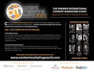 The Premier International
Content Marketing Event
September 6-7-8 2011 • Cleveland OH USA
Come to Content Marketing World 2011 and learn the content marketing successes
and failures of brands around the world… and then leave with tangible ideas that will
transform your business into a storytelling factory.
AND…HAVE SOME FUN IN THE PROCESS.
 The Right Tracks
First day tracks include content marketing inspiration, and how leading BtoB, BtoC companies
and non-profits are transforming themselves into media companies. Second day tracks are set
for perspiration – roll-up-your-sleeves sessions that will give you the ammunition for content
marketing success.
 Great Networking Events
Our opening reception at the Rock and Roll Hall of Fame will blow your socks off…and our
Wednesday reception at the renown Pickwick & Frolic restaurant and Hilarities 4th Street Theatre
will keep you asking for more.
FEATURED SPEAKERS
Kevin Smith
Producer, Director, Writer
Joe Pulizzi
Content Marketing
Institute
Regina Brett
Pulitzer Prize Finalist
Jay Baer
Leading Social
Media Author
Pam Didner
Global Integrated
Marketing Manager,
Intel
Ann Handley
MarketingProfs,
Author, Content Rules
Shaku Selvakumar
IBM
Michael Stelzner
Founder&CEO,
SocialMediaExaminer
David Meerman Scott
Author, The New Rules
of Marketing & PR
...AND MANY MORE!www.contentmarketingworld.com
FOR MORE INFORMATION AND TO REGISTER, VISIT:
Content Marketing World Platinum Sponsor Content Marketing World Gold Sponsors
 