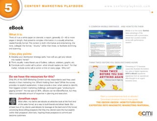 w w w . c o n t e n t p l a y b o o k . c o m
5 C O N T E N T M A R K E T I N G P L AY B O O K
eBook
What it is:
Think of it as a white paper on steroids: a report, generally 12 – 40 or more
pages in length, that presents complex information in a visually attractive,
reader-friendly format. The content is both informative and entertaining; the
tone, collegial; the format, “chunky” rather than linear, to facilitate skimming
and scanning.
3 key play points:
1.	Develop your distribution strategy early: how will you get your ebook
	 into readers’ hands?
2.	Think visually: make liberal use of bullets, callouts, sidebars, graphs, etc.
3.	Conclude with a solid call to action: what should readers do next? For that 	
	 matter, include some call to action or link on every page. Why not?
Do we have the resources for this?
Only 9% of the B2B Marketing Content survey respondents said they used
ebooks in their marketing mix. What’s holding them back? While the survey
provides no explicit explanation, it does provide a clue: when asked to identify
their biggest content marketing challenge, participants gave “producing en-
gaging content” the top spot at 36%. eBooks can be killer-effective, but they
take a considerable amount of expertise in planning and execution.
Jonathan says:
Most often, my clients see ebooks as attractive tools at the front end
of the sales funnel, as a way to build brands and attract leads. But…
at least two of my clients used ebooks for leverage at the back end of the funnel,
convincing fence-sitting prospects that they (my clients) were the true experts
within their prospects’ short lists, inspiring those prospects to commit and
become customers.
5 Common Mobile Mistakes…And Howto FixThem
ThinkTwice BeforeYou Sign Anything Again
Mobile is on the move. Gomez
takes advantage of the
momentum with a provocative
ebook that counters mobile
errors with performance
wisdom.
Consisting of 12 business
cases that illustrate the bottom-
line value of digital signatures,
ARX’s eBook transforms
signatures from an operational
after-thought to an urgent
business issue.
Want a comprehensive look at ebooks?
Download Jonathan Kranz’s free guide,
The eBook eBook: HowtoTurnYour
Expertise Into Magnetic Marketing Material.
 