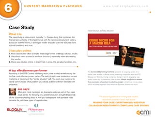 w w w . c o n t e n t p l a y b o o k . c o m
6 C O N T E N T M A R K E T I N G P L AY B O O K
Case Study
What it is:
The case study is a document, typically 1 – 2 pages long, that combines the
first-person authority of the testimonial with the narrative structure of a story.
Based on real-life events, it leverages reader empathy with the featured client
to build credibility and trust.
3 key play points:
1.	Most case studies follow a simple, three-stage format: challenge, solution, results.
2.	Use direct client quotes to reinforce the story, especially when addressing 	
	 the results.
3.	Share case studies online, in direct mail, in press kits, as sales handouts, etc.
A top effectiveness performer
According to the B2B Content Marketing report, case studies ranked among the
top five most effective content tactics.The real trick with case studies and content
marketing is focusing on the “similar situation” sell. You want your customer to
clearly communicate what problem you solved, and that will then resonate with
prospects.
Joe says:
More and more marketers are leveraging video as part of their case
study series.Try focusing on a problem/solution and get 60 seconds
of the customer chatting about it. Arm your salespeople with portable video
cameras for just these types of opportunities.
How Much IsToo Much?
The Content Marketing Institute presents an ongoing series of in-
depth case studies in eBook format, featuring companies such as PTC,
Eloqua and Diverite, mixing words and design in a truly engaging way.
Video is also key in presenting case studies. Watch Joe Pulizzi review
five examples of content marketing magic in this three-minute video,
which includes vignettes from American Express, Kinaxis and more.
For practical guidance on writing case studies,
download Jonathan Kranz’s free ebook:
MakingYour Case: EverythingYou andYour
Colleagues Needto Write Compelling Case Studies.Sponsored by:
 