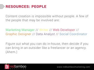 www.redbamboomarketing.com 
RESOURCES: PEOPLE 
Content creation is impossible without people. A few of 
the people that may be involved are: 
Marketing Manager // Writer // Web Developer // 
Graphic Designer // Data Analyst // Social Coordinator 
Figure out what you can do in-house, then decide if you 
can bring in an outsider like a freelancer or an agency. 
(Ahem.) 
 