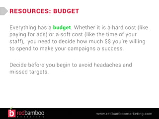 www.redbamboomarketing.com 
RESOURCES: BUDGET 
Everything has a budget. Whether it is a hard cost (like 
paying for ads) or a soft cost (like the time of your 
staff), you need to decide how much $$ you’re willing 
to spend to make your campaigns a success. 
Decide before you begin to avoid headaches and 
missed targets. 
 