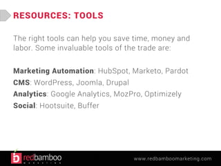 www.redbamboomarketing.com 
RESOURCES: TOOLS 
The right tools can help you save time, money and 
labor. Some invaluable tools of the trade are: 
Marketing Automation: HubSpot, Marketo, Pardot 
CMS: WordPress, Joomla, Drupal 
Analytics: Google Analytics, MozPro, Optimizely 
Social: Hootsuite, Buffer 
 
