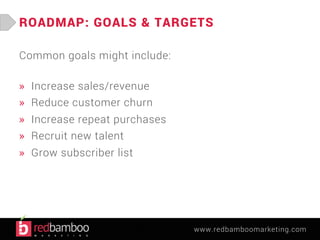ROADMAP: GOALS & TARGETS 
www.redbamboomarketing.com 
Common goals might include: 
» Increase sales/revenue 
» Reduce customer churn 
» Increase repeat purchases 
» Recruit new talent 
» Grow subscriber list 
 