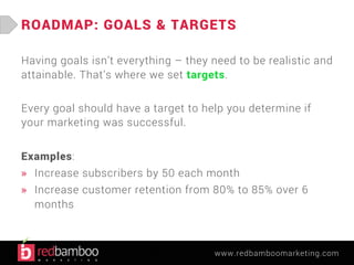 ROADMAP: GOALS & TARGETS 
Having goals isn’t everything – they need to be realistic and 
attainable. That’s where we set targets. 
Every goal should have a target to help you determine if 
your marketing was successful. 
Examples: 
» Increase subscribers by 50 each month 
» Increase customer retention from 80% to 85% over 6 
months 
www.redbamboomarketing.com 
 
