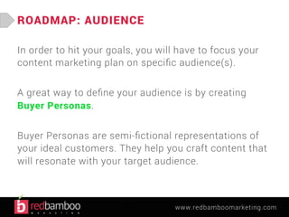 www.redbamboomarketing.com 
ROADMAP: AUDIENCE 
In order to hit your goals, you will have to focus your 
content marketing plan on specific audience(s). 
A great way to define your audience is by creating 
Buyer Personas. 
Buyer Personas are semi-fictional representations of 
your ideal customers. They help you craft content that 
will resonate with your target audience. 
 