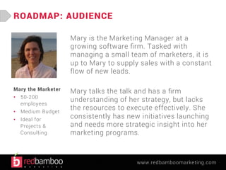 www.redbamboomarketing.com 
ROADMAP: AUDIENCE 
Mary is the Marketing Manager at a 
growing software firm. Tasked with 
managing a small team of marketers, it is 
up to Mary to supply sales with a constant 
flow of new leads. 
Mary talks the talk and has a firm 
understanding of her strategy, but lacks 
the resources to execute effectively. She 
consistently has new initiatives launching 
and needs more strategic insight into her 
marketing programs. 
Molly the Marketer 
• 50-200 
employees 
• Medium Budget 
• Ideal for Projects 
& Consulting 
 