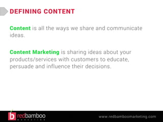 www.redbamboomarketing.com 
DEFINING CONTENT 
Content is all the ways we share and communicate 
ideas. 
Content Marketing is sharing ideas about your 
products/services with customers to educate, 
persuade and influence their decisions. 
 