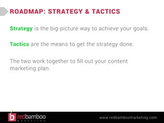 ROADMAP: STRATEGY & TACTICS 
Strategy is the big-picture way to achieve your goals. 
Tactics are the means to get the strategy done. 
The two work together to fill out your content 
marketing plan. 
www.redbamboomarketing.com 
 