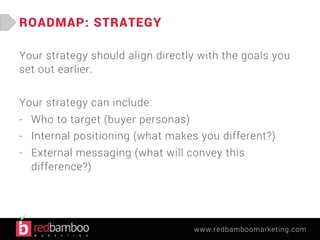 www.redbamboomarketing.com 
ROADMAP: STRATEGY 
Your strategy should align directly with the goals you 
set out earlier. 
Your strategy can include: 
- Who to target (buyer personas) 
- Internal positioning (what makes you different?) 
- External messaging (what will convey this 
difference?) 
 