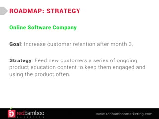 www.redbamboomarketing.com 
ROADMAP: STRATEGY 
Online Software Company 
Goal: Increase customer retention after month 3. 
Strategy: Feed new customers a series of ongoing 
product education content to keep them engaged and 
using the product often. 
 