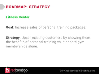 www.redbamboomarketing.com 
ROADMAP: STRATEGY 
Fitness Center 
Goal: Increase sales of personal training packages. 
Strategy: Upsell existing customers by showing them 
the benefits of personal training vs. standard gym 
memberships alone. 
 