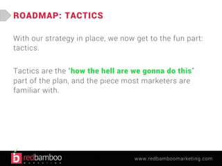 www.redbamboomarketing.com 
ROADMAP: TACTICS 
With our strategy in place, we now get to the fun part: 
tactics. 
Tactics are the “how the hell are we gonna do this” 
part of the plan, and the piece most marketers are 
familiar with. 
 