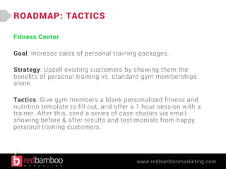 www.redbamboomarketing.com 
ROADMAP: TACTICS 
Fitness Center 
Goal: Increase sales of personal training packages. 
Strategy: Upsell existing customers by showing them the 
benefits of personal training vs. standard gym memberships 
alone. 
Tactics: Give gym members a blank personalized fitness and 
nutrition template to fill out, and offer a 1 hour session with a 
trainer. After this, send a series of case studies via email 
showing before & after results and testimonials from happy 
personal training customers. 
 