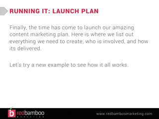 RUNNING IT: LAUNCH PLAN 
Finally, the time has come to launch our amazing 
content marketing plan. Here is where we list out 
everything we need to create, who is involved, and how 
its delivered. 
Let’s try a new example to see how it all works. 
www.redbamboomarketing.com 
 