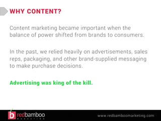 www.redbamboomarketing.com 
WHY CONTENT? 
Content marketing became important when the 
balance of power shifted from brands to consumers. 
In the past, we relied heavily on advertisements, sales 
reps, packaging, and other brand-supplied messaging 
to make purchase decisions. 
Advertising was king of the kill. 
 