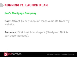 RUNNING IT: LAUNCH PLAN 
www.redbamboomarketing.com 
Joe’s Mortgage Company 
Goal: Attract 15 new inbound leads a month from my 
website. 
Audience: First time homebuyers (Newlywed Nick & 
Jan buyer persona). 
 