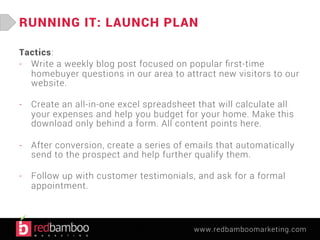 RUNNING IT: LAUNCH PLAN 
Tactics: 
- Write a weekly blog post focused on popular first-time 
homebuyer questions in our area to attract new visitors to our 
website. 
- Create an all-in-one excel spreadsheet that will calculate all 
your expenses and help you budget for your home. Make this 
download only behind a form. All content points here. 
- After conversion, create a series of emails that automatically 
send to the prospect and help further qualify them. 
- Follow up with customer testimonials, and ask for a formal 
www.redbamboomarketing.com 
appointment. 
 