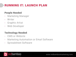 RUNNING IT: LAUNCH PLAN 
www.redbamboomarketing.com 
People Needed: 
- Marketing Manager 
- Writer 
- Graphic Artist 
- Web Developer 
Technology Needed: 
- CMS or Website 
- Marketing Automation or Email Software 
- Spreadsheet Software 
 