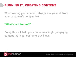 RUNNING IT: CREATING CONTENT 
When writing your content, always ask yourself from 
your customer’s perspective: 
www.redbamboomarketing.com 
“What’s in it for me?” 
Doing this will help you create meaningful, engaging 
content that your customers will love. 
 