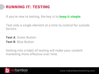 www.redbamboomarketing.com 
RUNNING IT: TESTING 
If you’re new to testing, the key is to keep it simple. 
Test only a single element at a time to control for outside 
factors. 
Test A: Green Button 
Test B: Blue Button 
Getting into a habit of testing will make your content 
marketing more effective over time. 
 