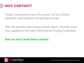 www.redbamboomarketing.com 
WHY CONTENT? 
Today, consumers have the power to fact-check, 
research, and explore competing brands. 
The old barriers have been broken down. Brands must 
now appeal to this new information-hungry customer. 
And we must feed them content. 
 