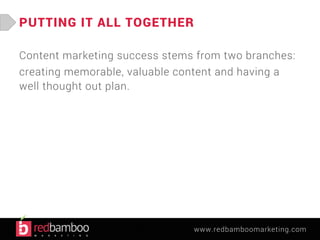 www.redbamboomarketing.com 
PUTTING IT ALL TOGETHER 
Content marketing success stems from two branches: 
creating memorable, valuable content and having a 
well thought out plan. 
 