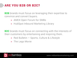 www.redbamboomarketing.com 
ARE YOU B2B OR B2C? 
B2B brands must focus on leveraging their expertise to 
convince and convert buyers. 
» AMEX Open Forum for SMBs 
» HubSpot Inbound Marketing Library 
B2C brands must focus on connecting with the interests of 
their customers by entertaining and inspiring them. 
» Red Bulletin – Sports, Culture & Lifestyle 
» The Lego Movie 
 